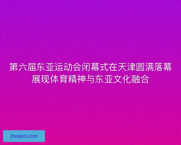 第六届东亚运动会闭幕式在天津圆满落幕展现体育精神与东亚文化融合
